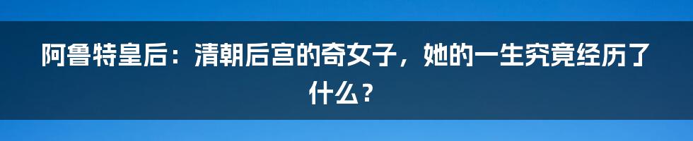 阿鲁特皇后:清朝后宫的奇女子,她的一生究竟经历了什么?
