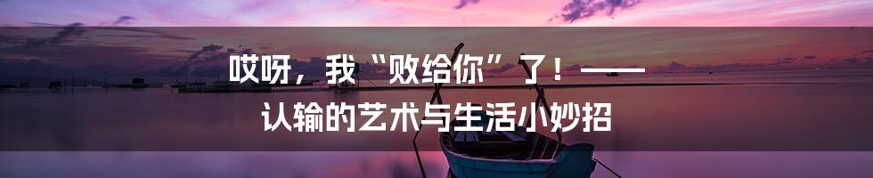哎呀,我“败给你”了!—— 认输的艺术与生活小妙招