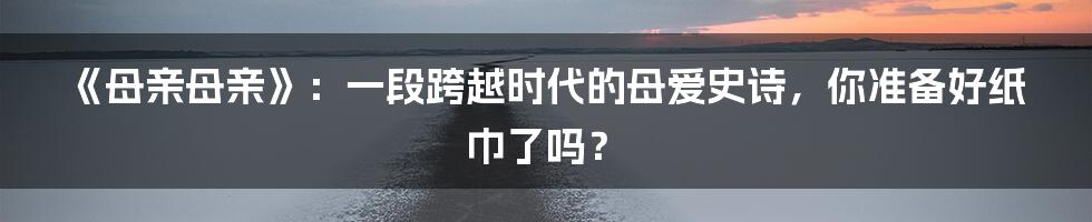 《母亲母亲》:一段跨越时代的母爱史诗,你准备好纸巾了吗?