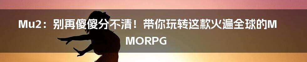 Mu2:别再傻傻分不清!带你玩转这款火遍全球的MMORPG