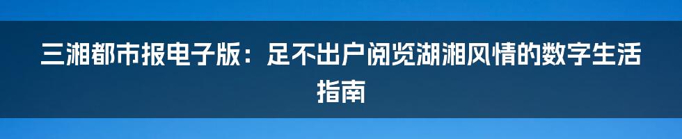 三湘都市报电子版:足不出户阅览湖湘风情的数字生活指南