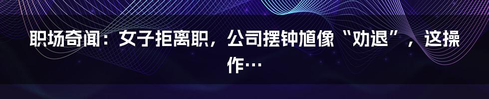 职场奇闻:女子拒离职,公司摆钟馗像“劝退”,这操作…