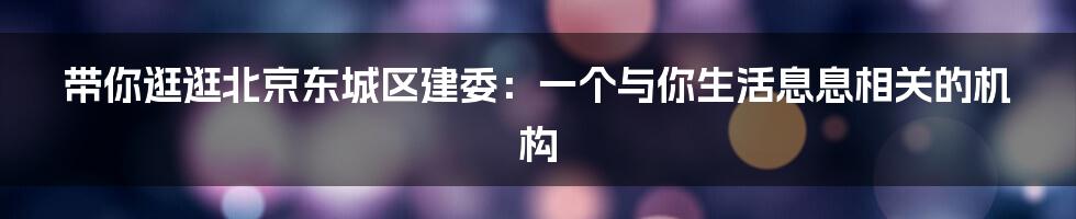 带你逛逛北京东城区建委:一个与你生活息息相关的机构