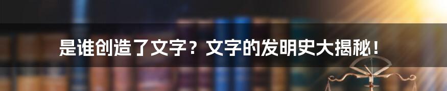 是谁创造了文字?文字的发明史大揭秘!