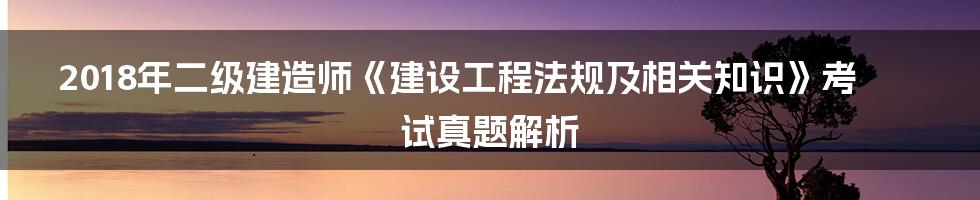 2018年二级建造师《建设工程法规及相关知识》考试真题解析
