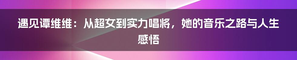 遇见谭维维:从超女到实力唱将,她的音乐之路与人生感悟