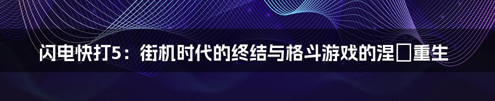 闪电快打5：街机时代的终结与格斗游戏的涅槃重生