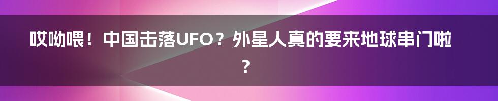 哎呦喂!中国击落UFO?外星人真的要来地球串门啦?