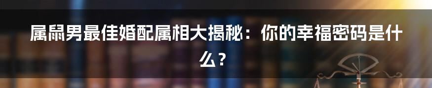 属鼠男最佳婚配属相大揭秘:你的幸福密码是什么?