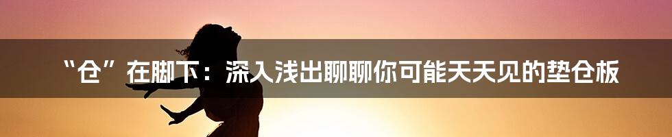 “仓”在脚下：深入浅出聊聊你可能天天见的垫仓板