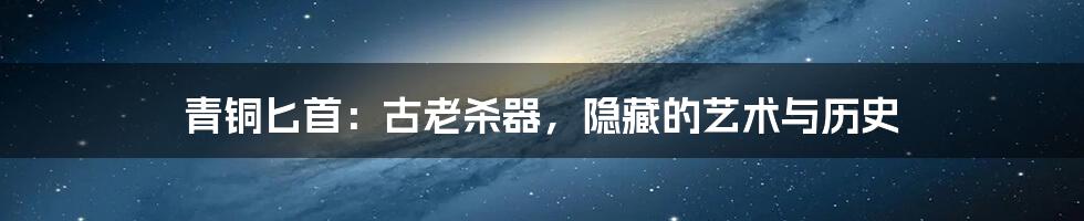 青铜匕首:古老杀器,隐藏的艺术与历史