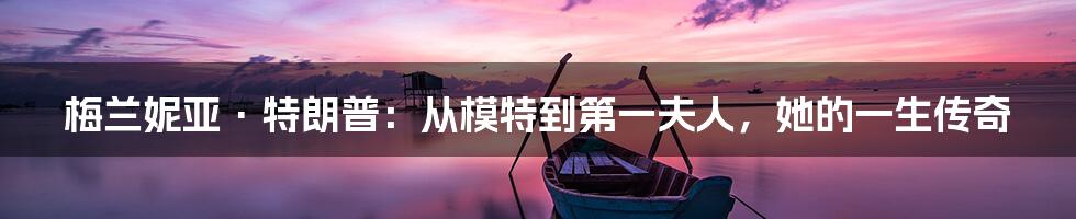 梅兰妮亚·特朗普:从模特到第一夫人,她的一生传奇