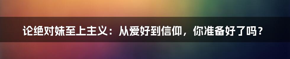 论绝对妹至上主义:从爱好到信仰,你准备好了吗?