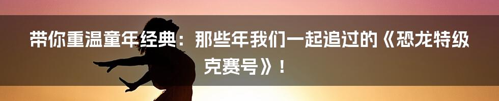 带你重温童年经典:那些年我们一起追过的《恐龙特级克赛号》!