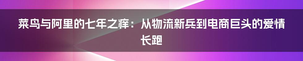 菜鸟与阿里的七年之痒：从物流新兵到电商巨头的爱情长跑
