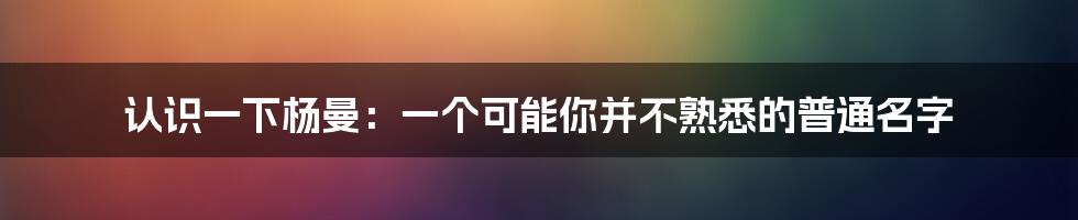 认识一下杨曼:一个可能你并不熟悉的普通名字