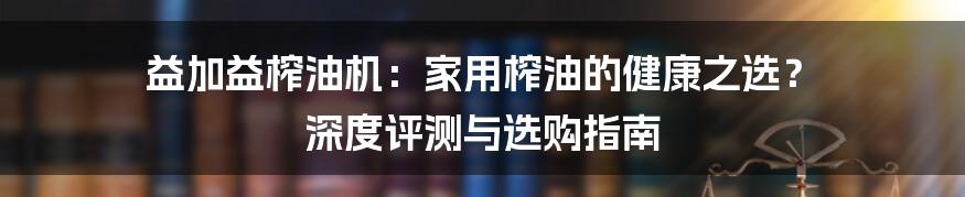 益加益榨油机：家用榨油的健康之选？ 深度评测与选购指南