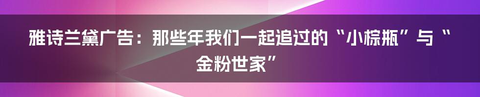 雅诗兰黛广告：那些年我们一起追过的“小棕瓶”与“金粉世家”