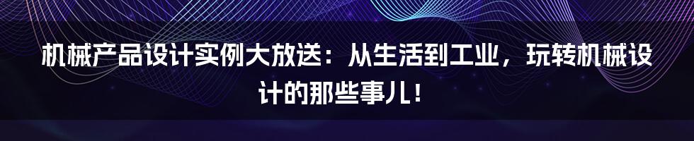 机械产品设计实例大放送：从生活到工业，玩转机械设计的那些事儿！
