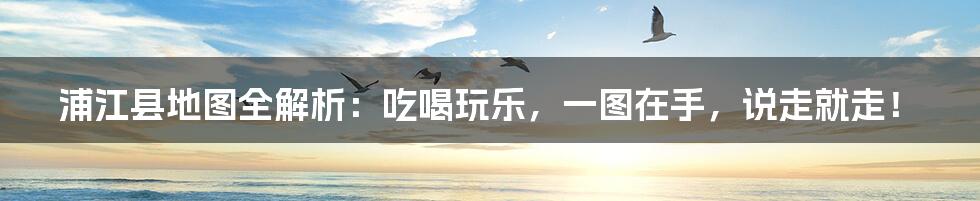 浦江县地图全解析：吃喝玩乐，一图在手，说走就走！