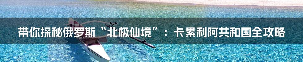 带你探秘俄罗斯“北极仙境”：卡累利阿共和国全攻略