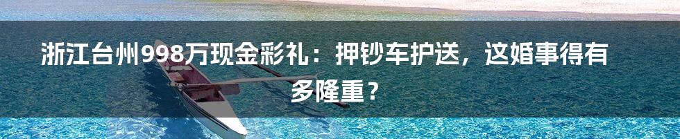 浙江台州998万现金彩礼:押钞车护送,这婚事得有多隆重?