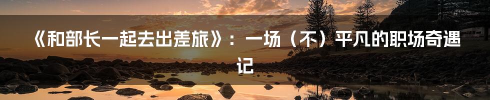 《和部长一起去出差旅》:一场(不)平凡的职场奇遇记
