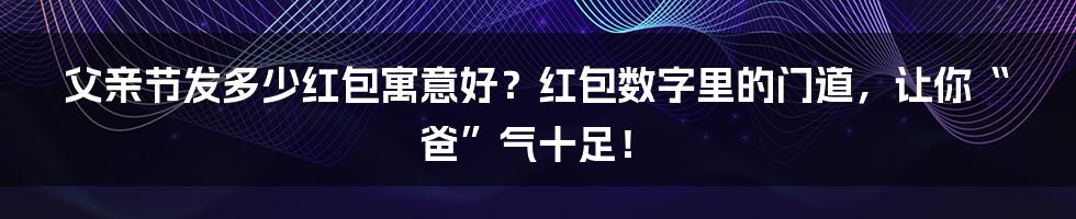 父亲节发多少红包寓意好?红包数字里的门道,让你“爸”气十足!