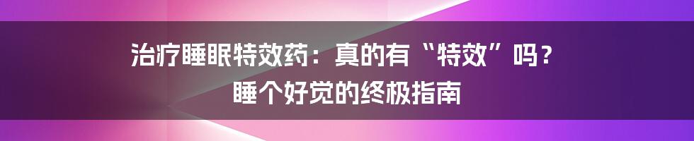 治疗睡眠特效药：真的有“特效”吗？ 睡个好觉的终极指南