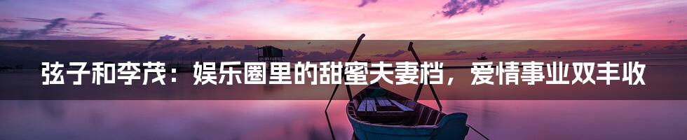 弦子和李茂:娱乐圈里的甜蜜夫妻档,爱情事业双丰收