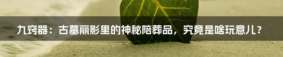 九窍器:古墓丽影里的神秘陪葬品,究竟是啥玩意儿?