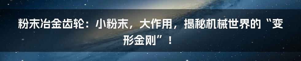 粉末冶金齿轮:小粉末,大作用,揭秘机械世界的“变形金刚”!