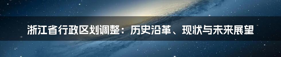 浙江省行政区划调整:历史沿革、现状与未来展望