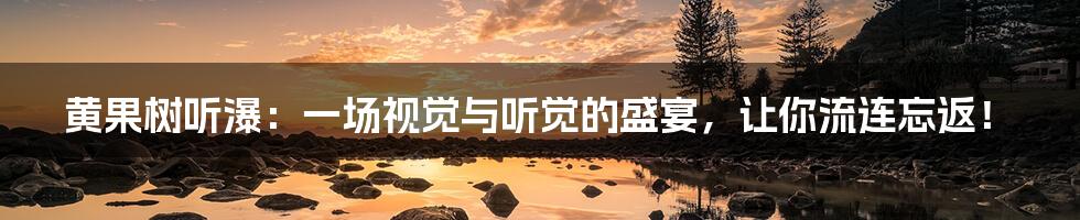 黄果树听瀑:一场视觉与听觉的盛宴,让你流连忘返!