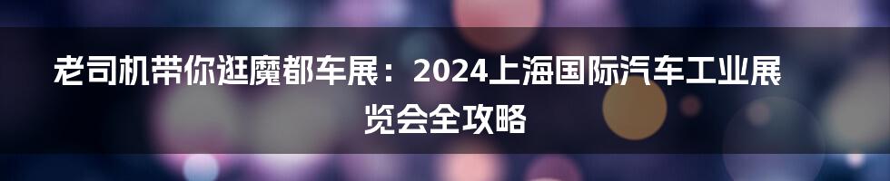 老司机带你逛魔都车展:2024上海国际汽车工业展览会全攻略