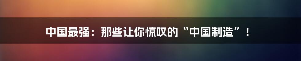 中国最强：那些让你惊叹的“中国制造”！