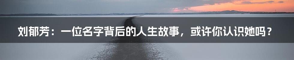 刘郁芳：一位名字背后的人生故事，或许你认识她吗？