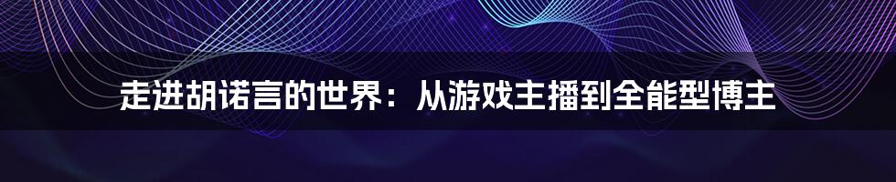 走进胡诺言的世界:从游戏主播到全能型博主