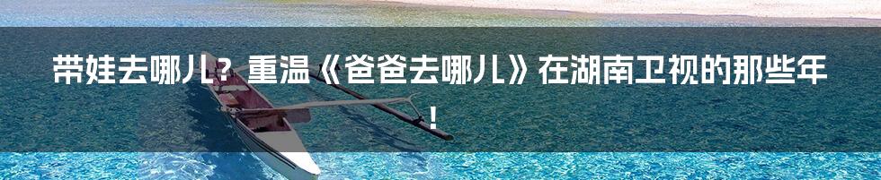 带娃去哪儿?重温《爸爸去哪儿》在湖南卫视的那些年!