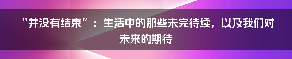“并没有结束”:生活中的那些未完待续,以及我们对未来的期待