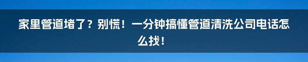 家里管道堵了?别慌!一分钟搞懂管道清洗公司电话怎么找!