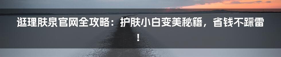 逛理肤泉官网全攻略:护肤小白变美秘籍,省钱不踩雷!
