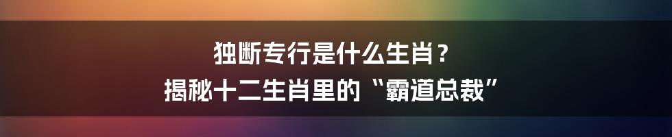 独断专行是什么生肖？ 揭秘十二生肖里的“霸道总裁”
