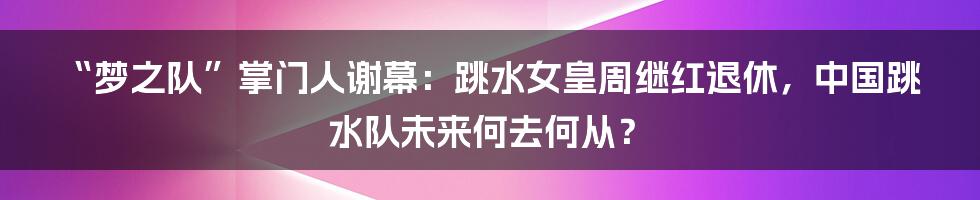 “梦之队”掌门人谢幕:跳水女皇周继红退休,中国跳水队未来何去何从?