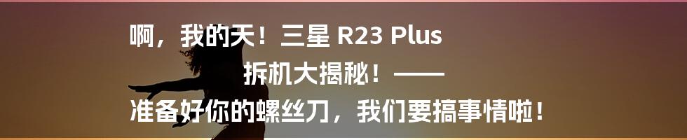 啊,我的天!三星 R23 Plus 拆机大揭秘!—— 准备好你的螺丝刀,我们要搞事情啦!