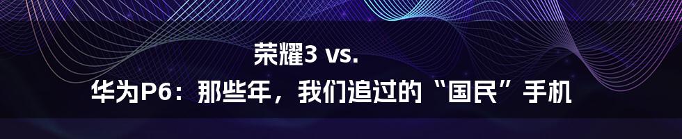 荣耀3 vs. 华为P6:那些年,我们追过的“国民”手机