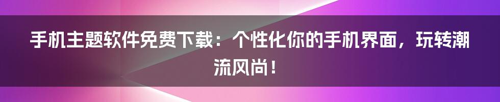 手机主题软件免费下载:个性化你的手机界面,玩转潮流风尚!