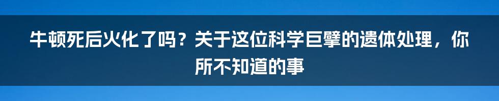 牛顿死后火化了吗？关于这位科学巨擘的遗体处理，你所不知道的事