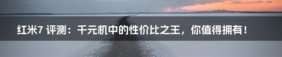 红米7 评测:千元机中的性价比之王,你值得拥有!