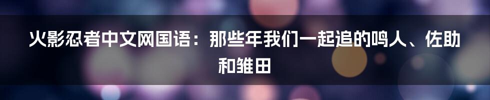 火影忍者中文网国语:那些年我们一起追的鸣人、佐助和雏田